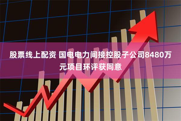 股票线上配资 国电电力间接控股子公司8480万元项目环评获同意