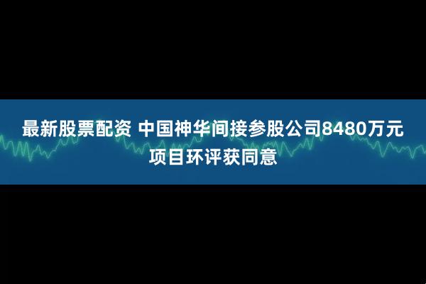 最新股票配资 中国神华间接参股公司8480万元项目环评获同意