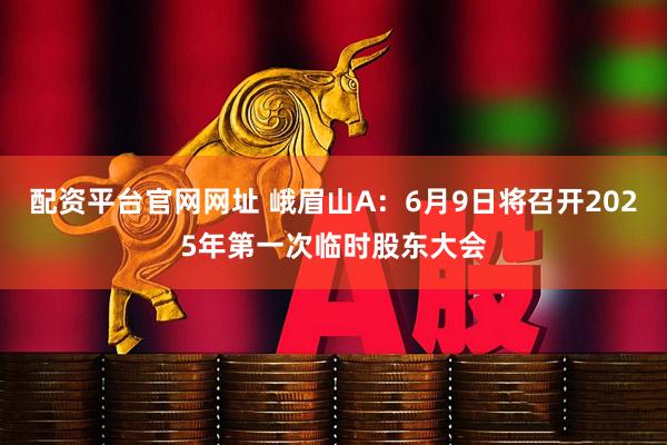 配资平台官网网址 峨眉山A：6月9日将召开2025年第一次临时股东大会