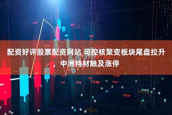配资好评股票配资网站 可控核聚变板块尾盘拉升，中洲特材触及涨停
