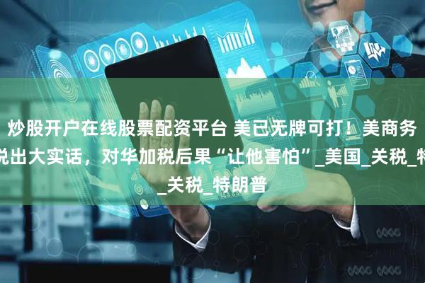 炒股开户在线股票配资平台 美已无牌可打！美商务部长说出大实话，对华加税后果“让他害怕”_美国_关税_特朗普