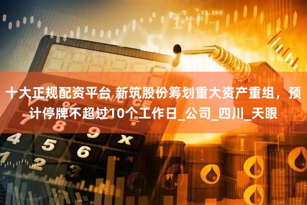 十大正规配资平台 新筑股份筹划重大资产重组，预计停牌不超过10个工作日_公司_四川_天眼