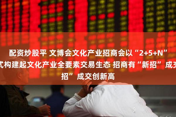 配资炒股平 文博会文化产业招商会以“2+5+N”创新模式构建起文化产业全要素交易生态 招商有“新招” 成交创新高