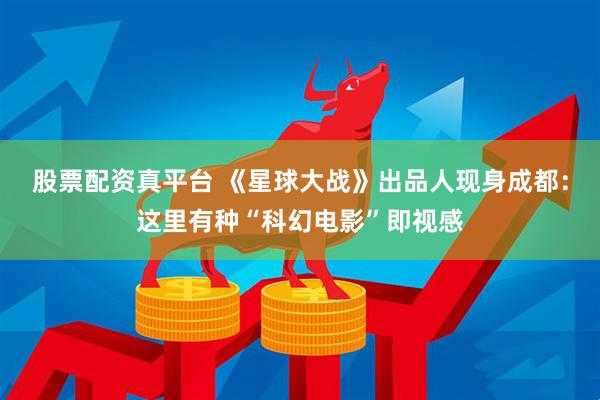 股票配资真平台 《星球大战》出品人现身成都：这里有种“科幻电影”即视感