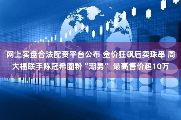 网上实盘合法配资平台公布 金价狂飙后卖珠串 周大福联手陈冠希圈粉“潮男” 最高售价超10万