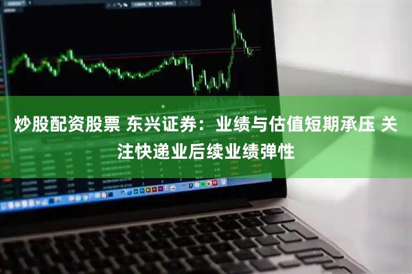 炒股配资股票 东兴证券：业绩与估值短期承压 关注快递业后续业绩弹性