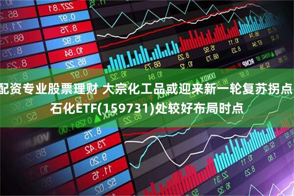 配资专业股票理财 大宗化工品或迎来新一轮复苏拐点，石化ETF(159731)处较好布局时点