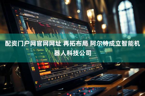 配资门户网官网网址 再拓布局 阿尔特成立智能机器人科技公司