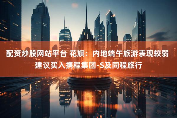 配资炒股网站平台 花旗：内地端午旅游表现较弱 建议买入携程集团-S及同程旅行