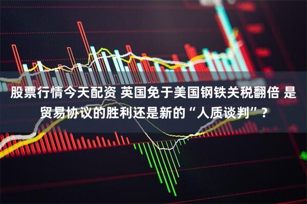 股票行情今天配资 英国免于美国钢铁关税翻倍 是贸易协议的胜利还是新的“人质谈判”？
