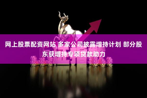 网上股票配资网站 多家公司披露增持计划 部分股东获增持专项贷款助力