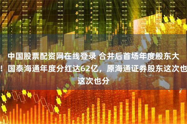 中国股票配资网在线登录 合并后首场年度股东大会！国泰海通年度分红达62亿，原海通证券股东这次也分