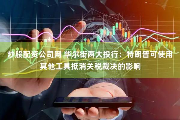 炒股配资公司网 华尔街两大投行：特朗普可使用其他工具抵消关税裁决的影响