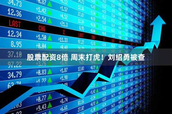 股票配资8倍 周末打虎！刘绍勇被查