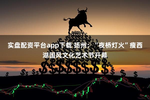 实盘配资平台app下载 扬州：“夜桥灯火”瘦西湖国风文化艺术节开幕