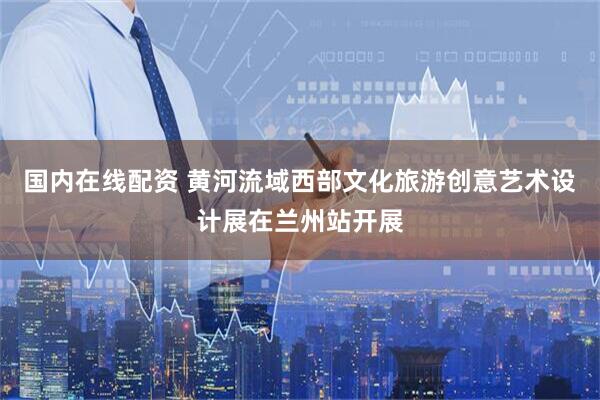 国内在线配资 黄河流域西部文化旅游创意艺术设计展在兰州站开展