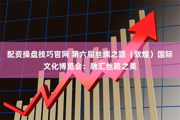 配资操盘技巧官网 第六届丝绸之路（敦煌）国际文化博览会：融汇丝路之美