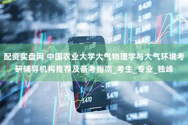 配资实盘网 中国农业大学大气物理学与大气环境考研辅导机构推荐及备考指南_考生_专业_独峰