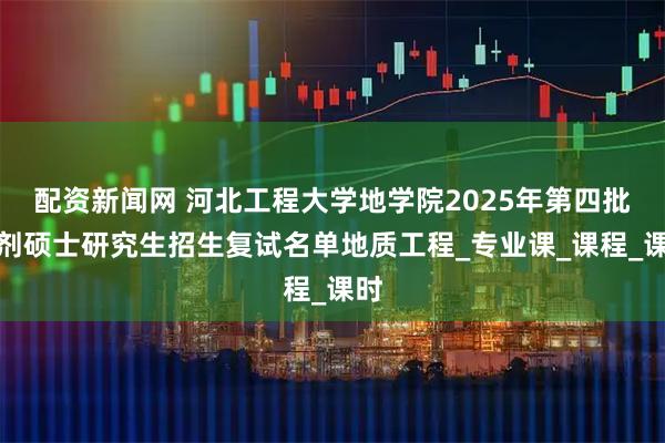 配资新闻网 河北工程大学地学院2025年第四批调剂硕士研究生招生复试名单地质工程_专业课_课程_课时