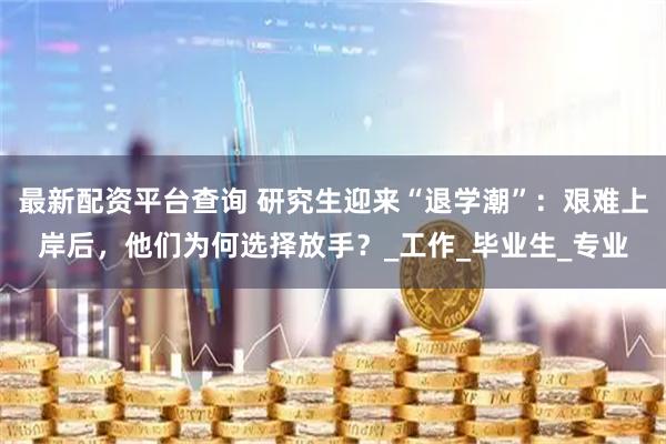 最新配资平台查询 研究生迎来“退学潮”：艰难上岸后，他们为何选择放手？_工作_毕业生_专业