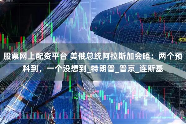 股票网上配资平台 美俄总统阿拉斯加会晤：两个预料到，一个没想到_特朗普_普京_连斯基