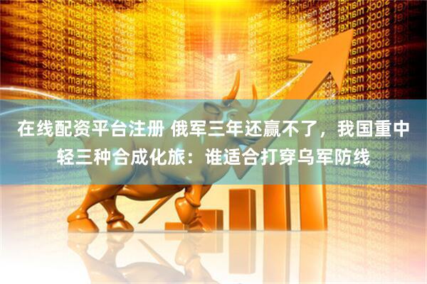 在线配资平台注册 俄军三年还赢不了，我国重中轻三种合成化旅：谁适合打穿乌军防线