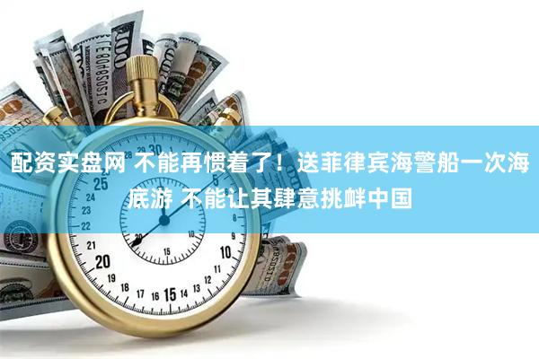 配资实盘网 不能再惯着了！送菲律宾海警船一次海底游 不能让其肆意挑衅中国