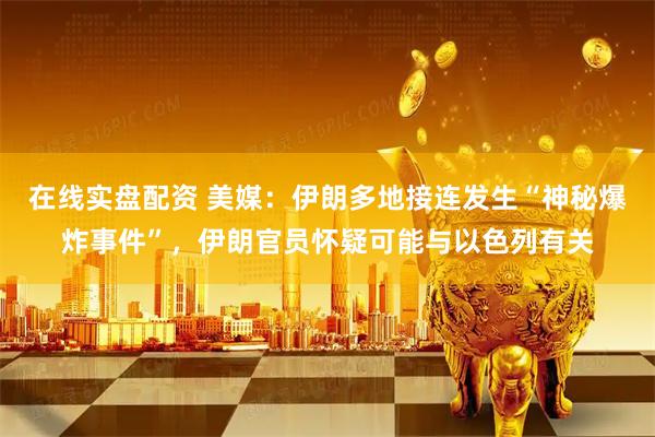 在线实盘配资 美媒：伊朗多地接连发生“神秘爆炸事件”，伊朗官员怀疑可能与以色列有关
