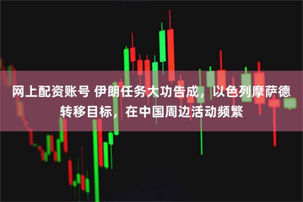 网上配资账号 伊朗任务大功告成，以色列摩萨德转移目标，在中国周边活动频繁