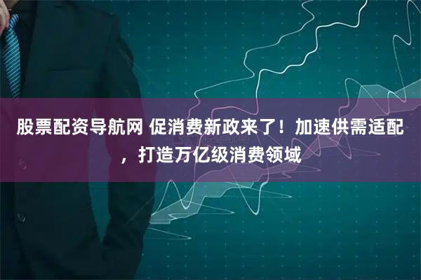 股票配资导航网 促消费新政来了！加速供需适配，打造万亿级消费领域