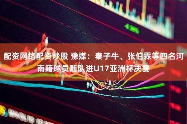配资网络配资炒股 豫媒：秦子牛、张伯霖等四名河南籍球员随队进U17亚洲杯决赛