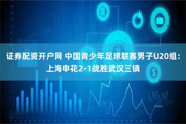 证券配资开户网 中国青少年足球联赛男子U20组：上海申花2-1战胜武汉三镇