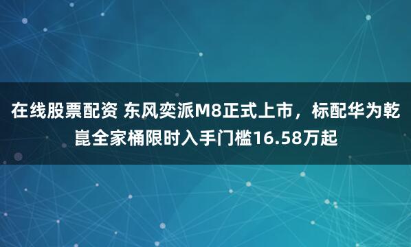在线股票配资 东风奕派M8正式上市，标配华为乾崑全家桶限时入手门槛16.58万起