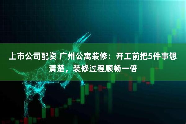 上市公司配资 广州公寓装修：开工前把5件事想清楚，装修过程顺畅一倍