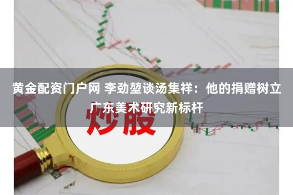 黄金配资门户网 李劲堃谈汤集祥：他的捐赠树立广东美术研究新标杆