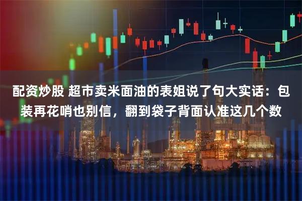 配资炒股 超市卖米面油的表姐说了句大实话：包装再花哨也别信，翻到袋子背面认准这几个数