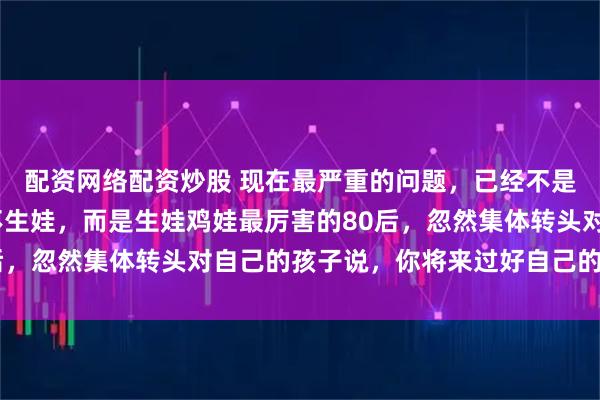 配资网络配资炒股 现在最严重的问题，已经不是00后不结婚，90后不生娃，而是生娃鸡娃最厉害的80后，忽然集体转头对自己的孩子说，你将来过好自己的日子就行