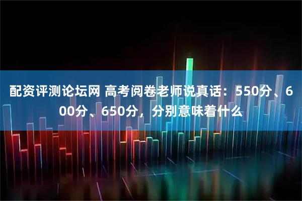 配资评测论坛网 高考阅卷老师说真话：550分、600分、650分，分别意味着什么