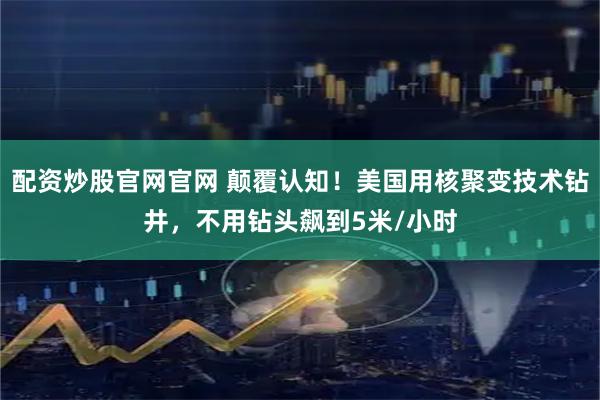 配资炒股官网官网 颠覆认知！美国用核聚变技术钻井，不用钻头飙到5米/小时